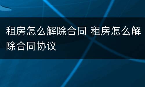 租房怎么解除合同 租房怎么解除合同协议