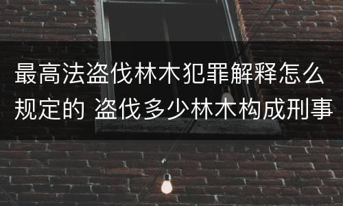 最高法盗伐林木犯罪解释怎么规定的 盗伐多少林木构成刑事犯罪