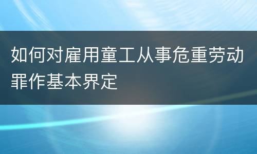 如何对雇用童工从事危重劳动罪作基本界定