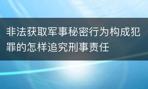 非法获取军事秘密行为构成犯罪的怎样追究刑事责任