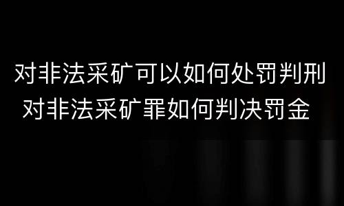 对非法采矿可以如何处罚判刑 对非法采矿罪如何判决罚金