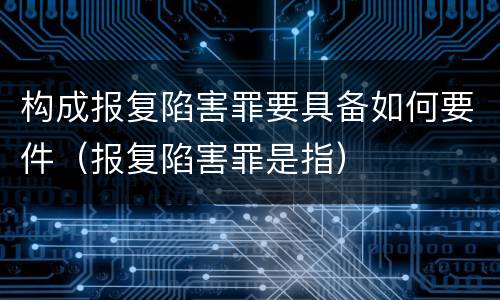 构成报复陷害罪要具备如何要件（报复陷害罪是指）