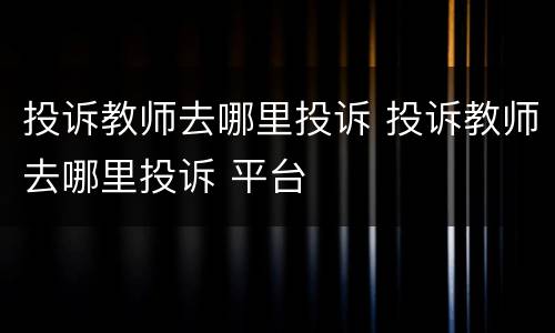 投诉教师去哪里投诉 投诉教师去哪里投诉 平台