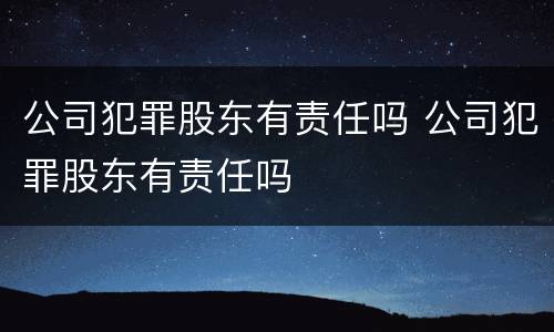 公司犯罪股东有责任吗 公司犯罪股东有责任吗