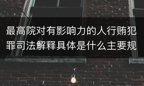 最高院对有影响力的人行贿犯罪司法解释具体是什么主要规定