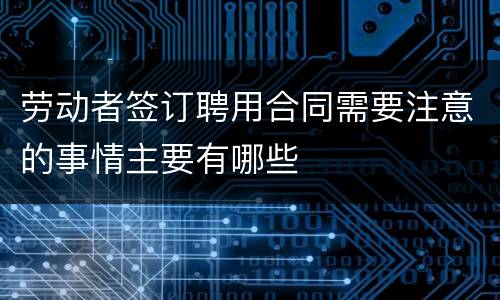 劳动者签订聘用合同需要注意的事情主要有哪些