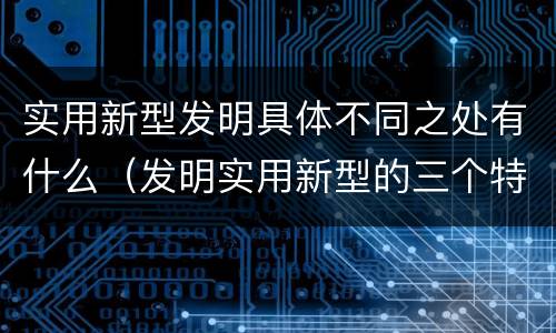 实用新型发明具体不同之处有什么（发明实用新型的三个特点）