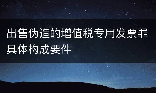 出售伪造的增值税专用发票罪具体构成要件