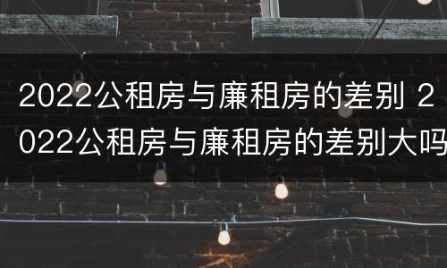 2022公租房与廉租房的差别 2022公租房与廉租房的差别大吗