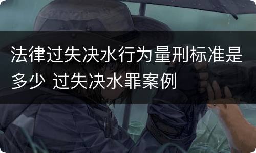 法律过失决水行为量刑标准是多少 过失决水罪案例