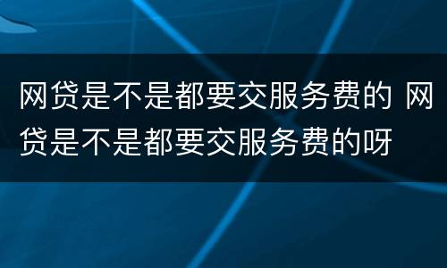 网贷是不是都要交服务费的 网贷是不是都要交服务费的呀