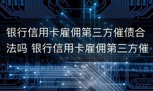 银行信用卡雇佣第三方催债合法吗 银行信用卡雇佣第三方催债合法吗