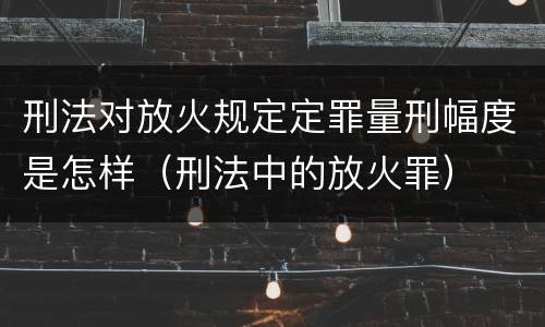 刑法对放火规定定罪量刑幅度是怎样（刑法中的放火罪）