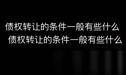 债权转让的条件一般有些什么 债权转让的条件一般有些什么呢