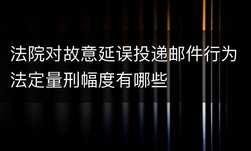 法院对故意延误投递邮件行为法定量刑幅度有哪些