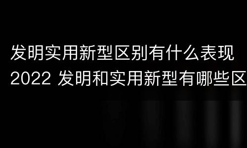 发明实用新型区别有什么表现2022 发明和实用新型有哪些区别
