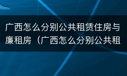 广西怎么分别公共租赁住房与廉租房(广西怎么分别公共租赁住房与廉租房的区别)