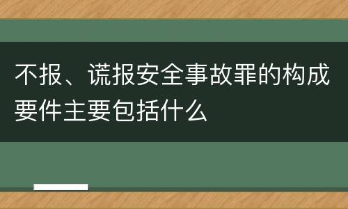 不报、谎报安全事故罪的构成要件主要包括什么