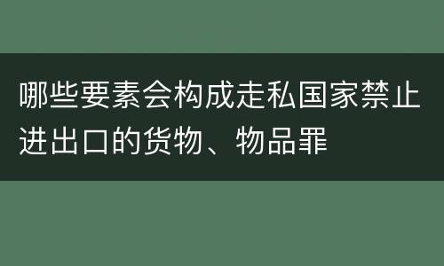 哪些要素会构成走私国家禁止进出口的货物、物品罪