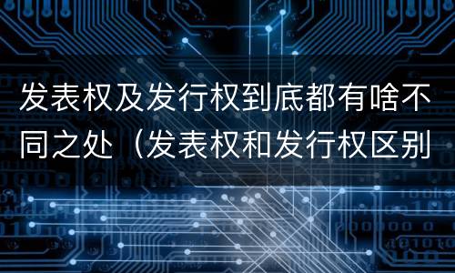 发表权及发行权到底都有啥不同之处（发表权和发行权区别）