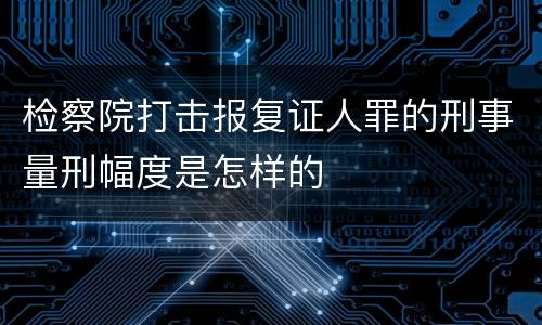 检察院打击报复证人罪的刑事量刑幅度是怎样的