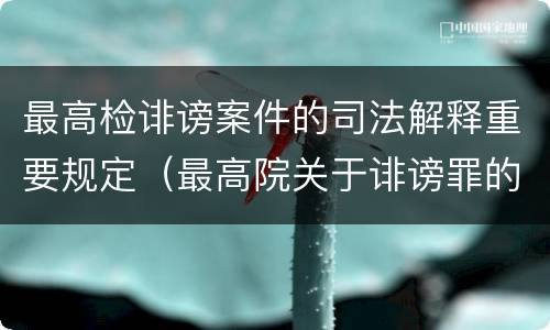 最高检诽谤案件的司法解释重要规定（最高院关于诽谤罪的司法解释）