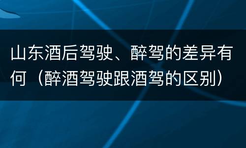 山东酒后驾驶、醉驾的差异有何（醉酒驾驶跟酒驾的区别）