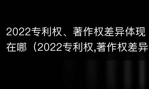 2022专利权、著作权差异体现在哪（2022专利权,著作权差异体现在哪些方面）