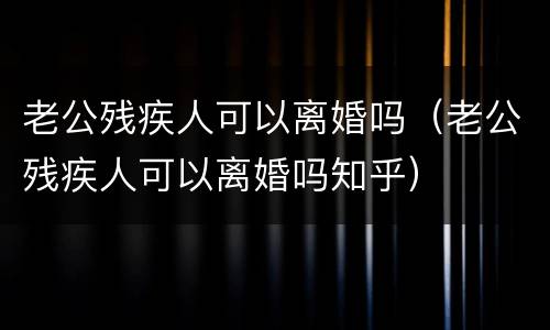 老公残疾人可以离婚吗（老公残疾人可以离婚吗知乎）