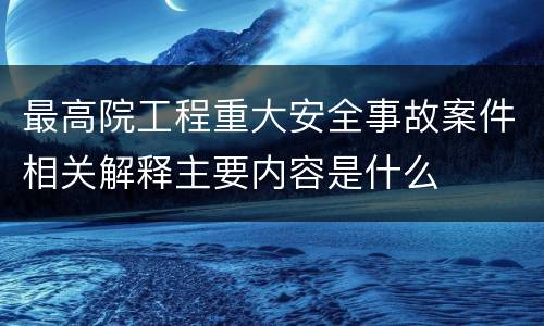 最高院工程重大安全事故案件相关解释主要内容是什么