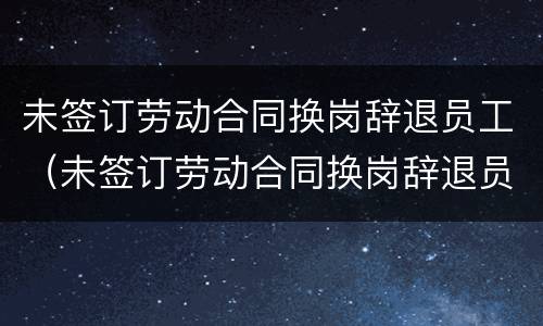 未签订劳动合同换岗辞退员工（未签订劳动合同换岗辞退员工怎么赔偿）