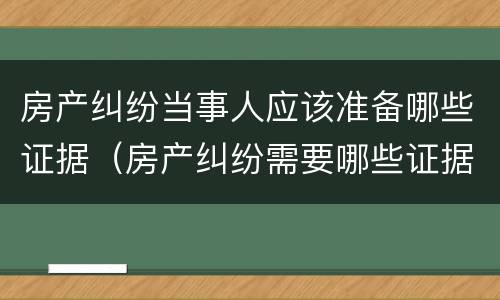 房产纠纷当事人应该准备哪些证据（房产纠纷需要哪些证据）