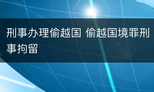 刑事办理偷越国 偷越国境罪刑事拘留