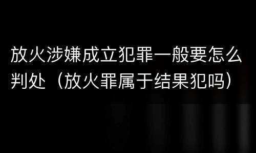 放火涉嫌成立犯罪一般要怎么判处（放火罪属于结果犯吗）