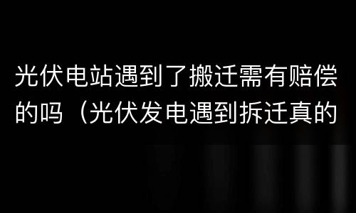 光伏电站遇到了搬迁需有赔偿的吗（光伏发电遇到拆迁真的能赔偿吗）
