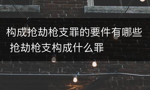 构成抢劫枪支罪的要件有哪些 抢劫枪支构成什么罪