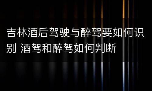 吉林酒后驾驶与醉驾要如何识别 酒驾和醉驾如何判断