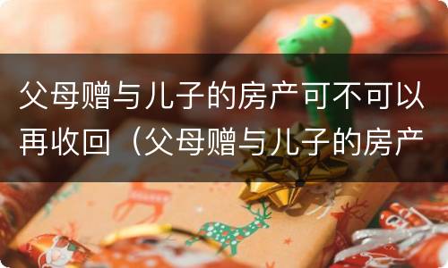 父母赠与儿子的房产可不可以再收回（父母赠与儿子的房产可不可以再收回一次）