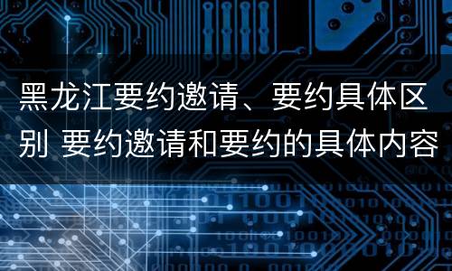 黑龙江要约邀请、要约具体区别 要约邀请和要约的具体内容
