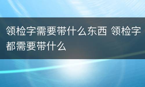领检字需要带什么东西 领检字都需要带什么