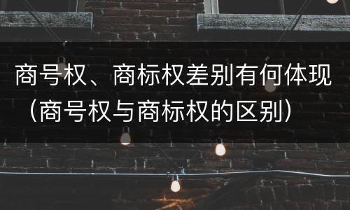 商号权、商标权差别有何体现(商号权与商标权的区别)