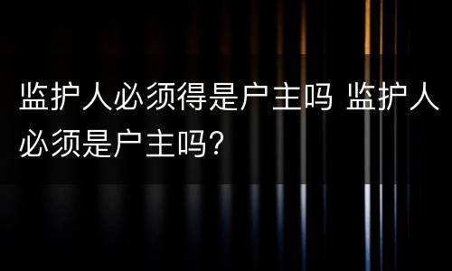 监护人必须得是户主吗 监护人必须是户主吗?