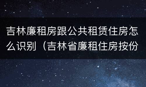 吉林廉租房跟公共租赁住房怎么识别（吉林省廉租住房按份共有产权实施管理办法）