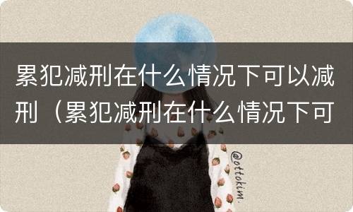 累犯减刑在什么情况下可以减刑（累犯减刑在什么情况下可以减刑呢）