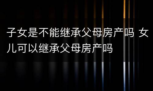 子女是不能继承父母房产吗 女儿可以继承父母房产吗