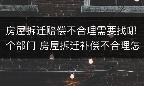 房屋拆迁赔偿不合理需要找哪个部门 房屋拆迁补偿不合理怎么办