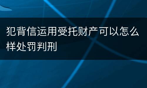 犯背信运用受托财产可以怎么样处罚判刑