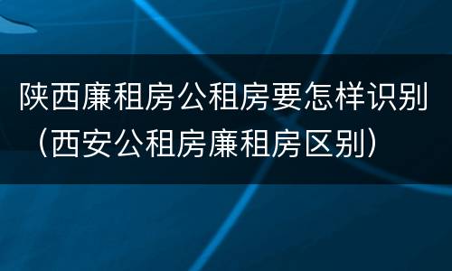 陕西廉租房公租房要怎样识别（西安公租房廉租房区别）