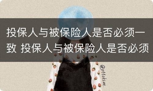 投保人与被保险人是否必须一致 投保人与被保险人是否必须一致?