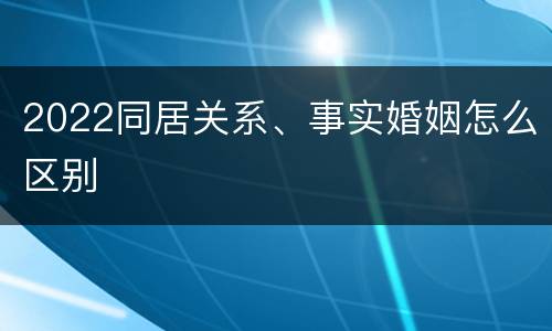 2022同居关系、事实婚姻怎么区别